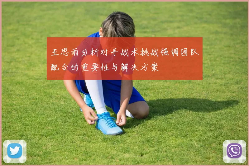 王思雨分析对手战术挑战强调团队配合的重要性与解决方案
