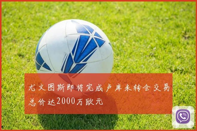 尤文图斯即将完成卢库米转会交易总价达2000万欧元