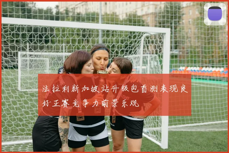 法拉利新加坡站升级包首测表现良好正赛竞争力前景乐观