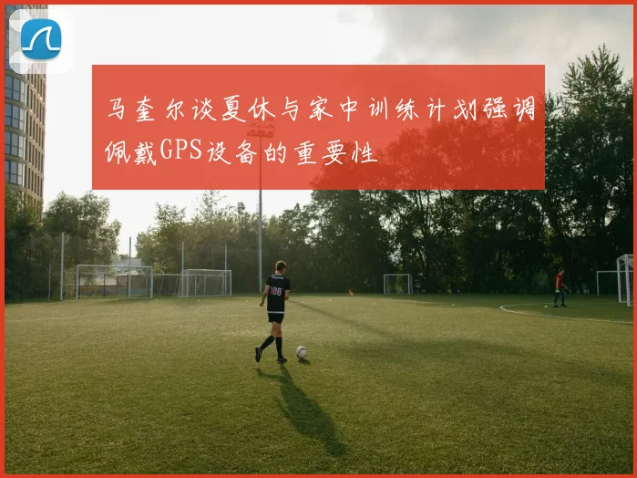 马奎尔谈夏休与家中训练计划强调佩戴GPS设备的重要性