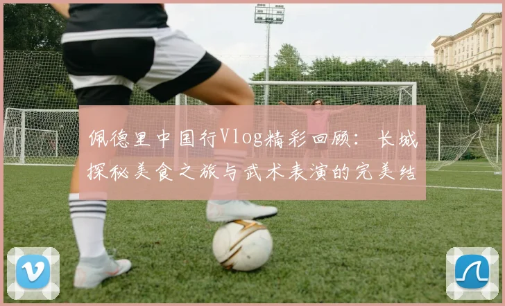 佩德里中国行Vlog精彩回顾:长城探秘美食之旅与武术表演的完美结合
