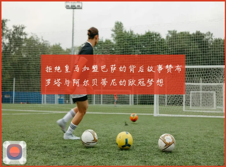拒绝皇马加盟巴萨的背后故事赞布罗塔与阿尔贝蒂尼的欧冠梦想
