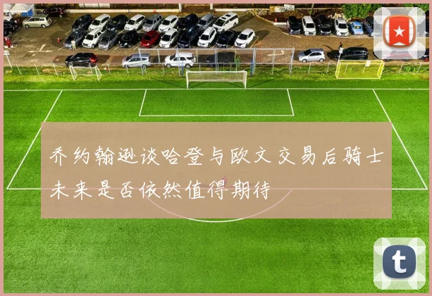 乔约翰逊谈哈登与欧文交易后骑士未来是否依然值得期待