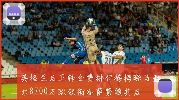 英格兰后卫转会费排行榜揭晓马奎尔8700万欧领衔孔萨紧随其后