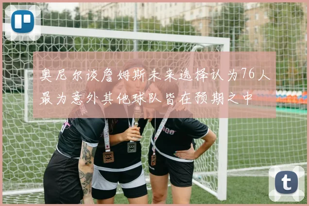奥尼尔谈詹姆斯未来选择认为76人最为意外其他球队皆在预期之中