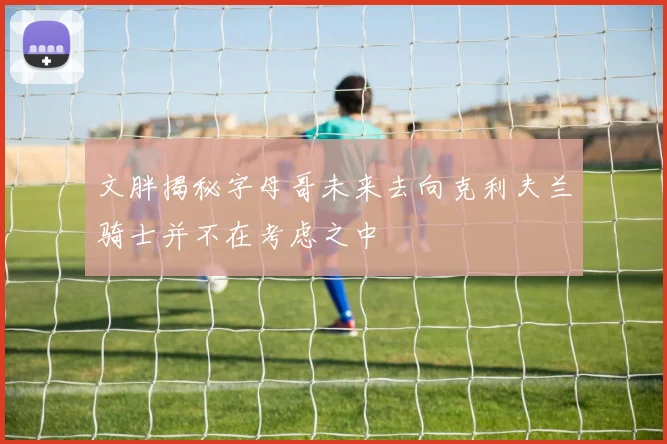 文胖揭秘字母哥未来去向克利夫兰骑士并不在考虑之中