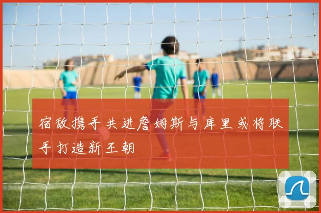 宿敌携手共进詹姆斯与库里或将联手打造新王朝