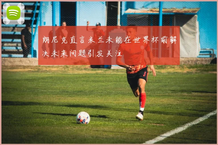 朗尼克直言米兰未能在世界杯前解决未来问题引发关注