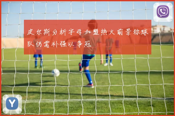 皮尔斯分析字母加盟热火前景称球队仍需补强以争冠