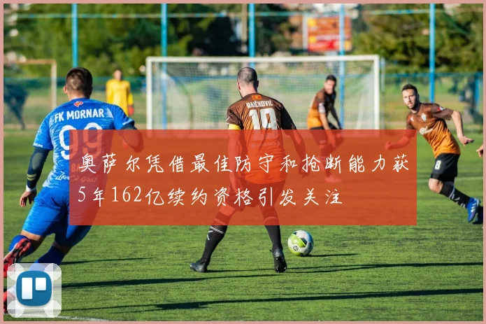 奥萨尔凭借最佳防守和抢断能力获5年162亿续约资格引发关注