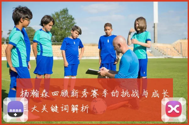 杨瀚森回顾新秀赛季的挑战与成长三大关键词解析