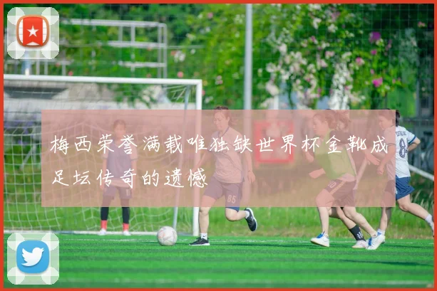 梅西荣誉满载唯独缺世界杯金靴成足坛传奇的遗憾