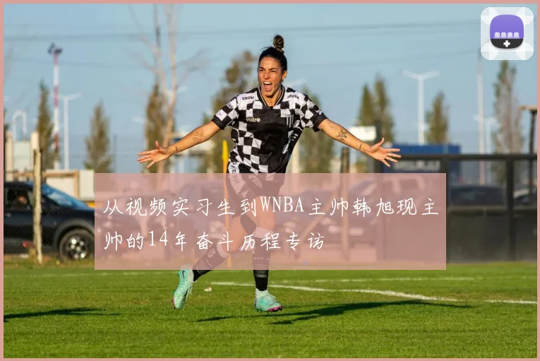 从视频实习生到WNBA主帅韩旭现主帅的14年奋斗历程专访