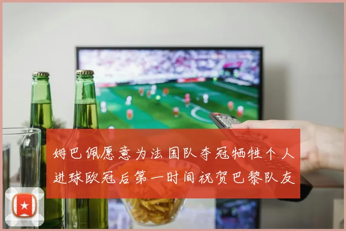 姆巴佩愿意为法国队夺冠牺牲个人进球欧冠后第一时间祝贺巴黎队友