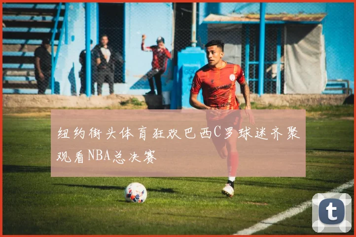 纽约街头体育狂欢巴西C罗球迷齐聚观看NBA总决赛